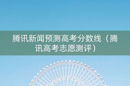 腾讯新闻预测高考分数线（腾讯高考志愿测评）