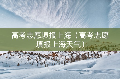 高考志愿填报上海（高考志愿填报上海天气）