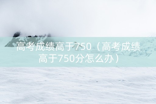高考成绩高于750（高考成绩高于750分怎么办）