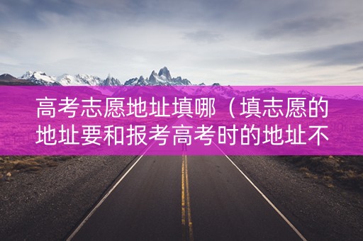 高考志愿地址填哪（填志愿的地址要和报考高考时的地址不一样吗?）