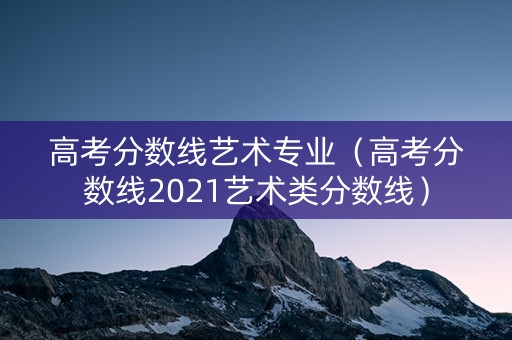 高考分数线艺术专业（高考分数线2021艺术类分数线）
