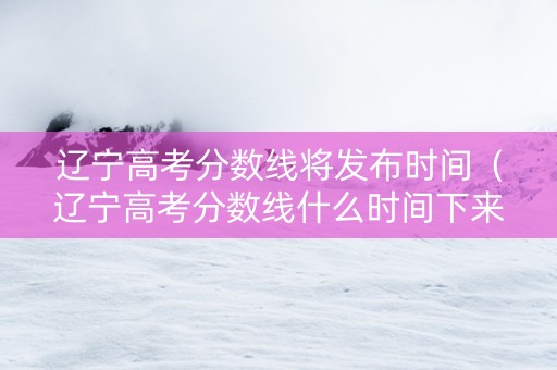 辽宁高考分数线将发布时间（辽宁高考分数线什么时间下来）