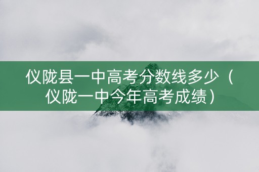 仪陇县一中高考分数线多少（仪陇一中今年高考成绩）