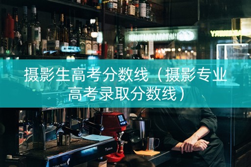 摄影生高考分数线（摄影专业高考录取分数线）