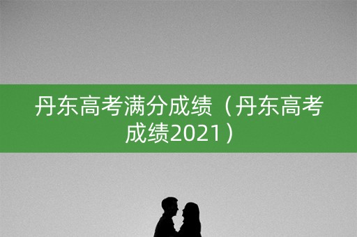 丹东高考满分成绩（丹东高考成绩2021）