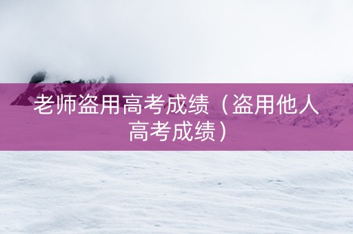 老师盗用高考成绩（盗用他人高考成绩）