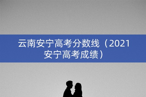 云南安宁高考分数线（2021安宁高考成绩）