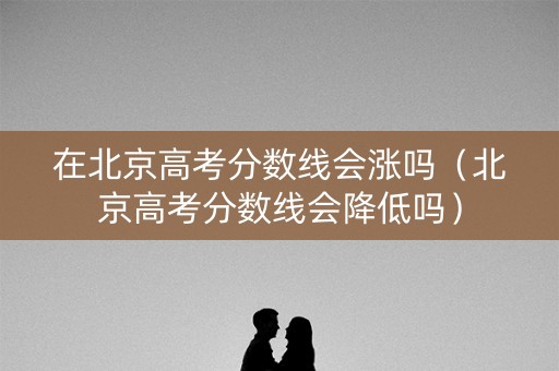 在北京高考分数线会涨吗（北京高考分数线会降低吗）