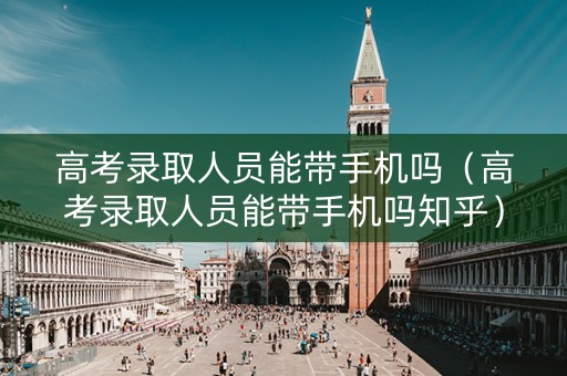 高考录取人员能带手机吗（高考录取人员能带手机吗知乎）