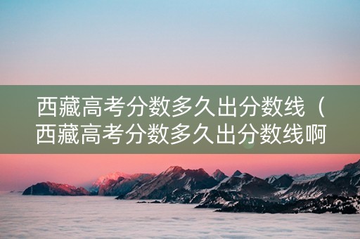 西藏高考分数多久出分数线（西藏高考分数多久出分数线啊）