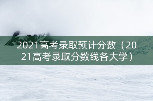 2021高考录取预计分数（2021高考录取分数线各大学）