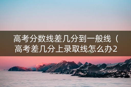 高考分数线差几分到一般线（高考差几分上录取线怎么办2020）