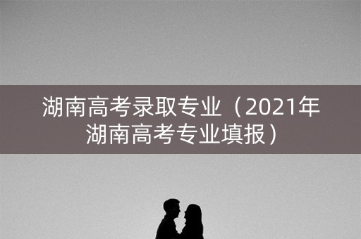 湖南高考录取专业（2021年湖南高考专业填报）