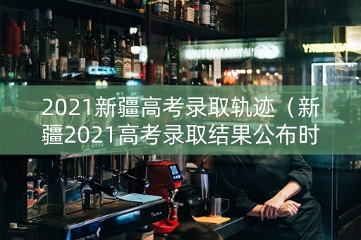 2021新疆高考录取轨迹（新疆2021高考录取结果公布时间）