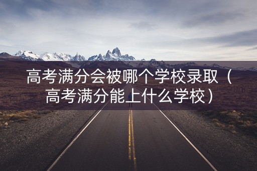 高考满分会被哪个学校录取（高考满分能上什么学校）