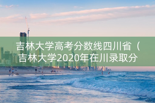 吉林大学高考分数线四川省（吉林大学2020年在川录取分数线）