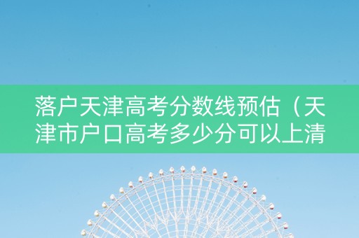 落户天津高考分数线预估（天津市户口高考多少分可以上清华）