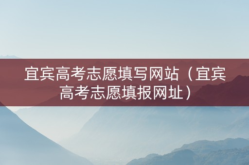 宜宾高考志愿填写网站（宜宾高考志愿填报网址）