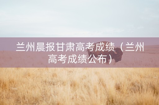 兰州晨报甘肃高考成绩（兰州高考成绩公布）