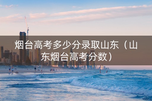 烟台高考多少分录取山东（山东烟台高考分数）