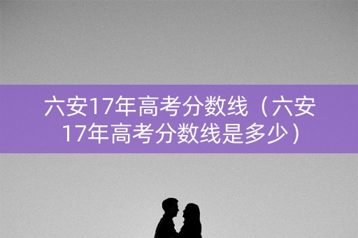 六安17年高考分数线（六安17年高考分数线是多少）