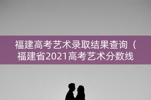 福建高考艺术录取结果查询（福建省2021高考艺术分数线）