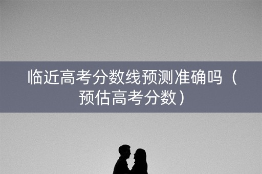 临近高考分数线预测准确吗（预估高考分数）