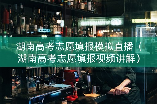 湖南高考志愿填报模拟直播（湖南高考志愿填报视频讲解）