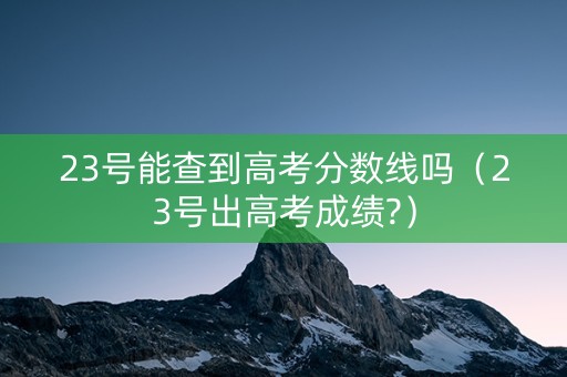23号能查到高考分数线吗（23号出高考成绩?）