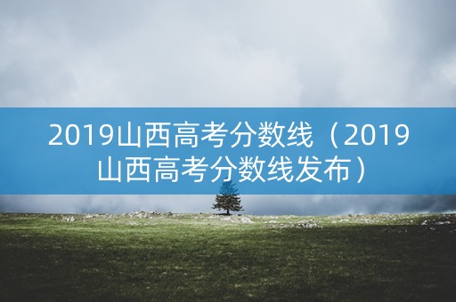 2019山西高考分数线（2019山西高考分数线发布）