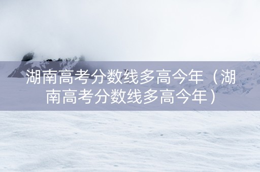 湖南高考分数线多高今年（湖南高考分数线多高今年）