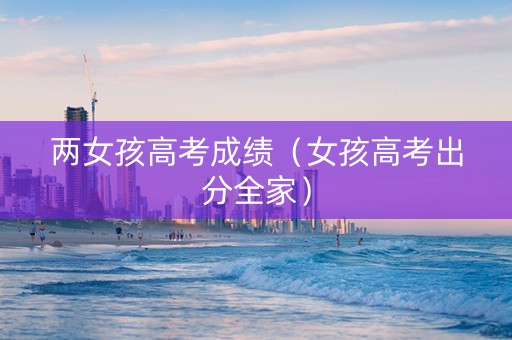 两女孩高考成绩（女孩高考出分全家）