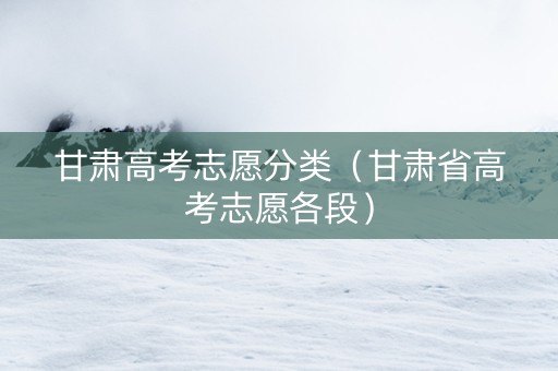 甘肃高考志愿分类（甘肃省高考志愿各段）