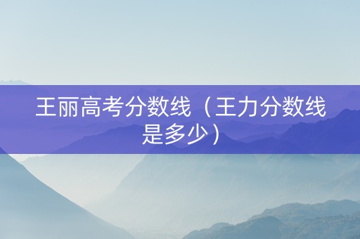 王丽高考分数线（王力分数线是多少）