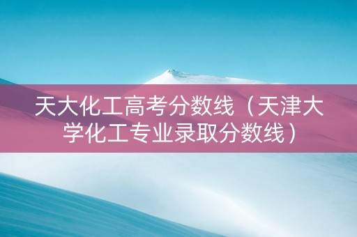 天大化工高考分数线（天津大学化工专业录取分数线）