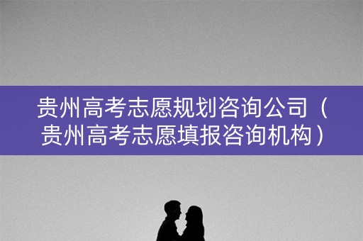 贵州高考志愿规划咨询公司（贵州高考志愿填报咨询机构）