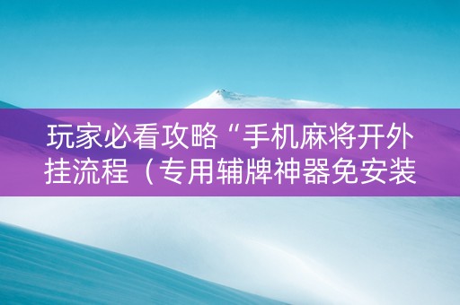 玩家必看攻略“手机麻将开外挂流程（专用辅牌神器免安装）