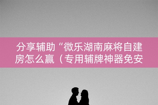 分享辅助“微乐湖南麻将自建房怎么赢（专用辅牌神器免安装）