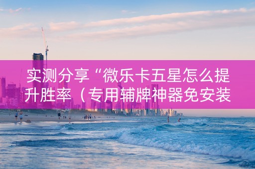 实测分享“微乐卡五星怎么提升胜率（专用辅牌神器免安装）