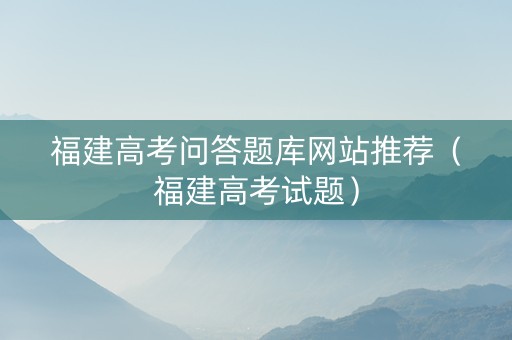福建高考问答题库网站推荐（福建高考试题）