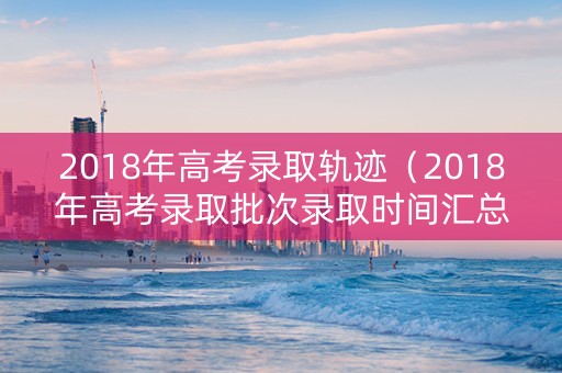 2018年高考录取轨迹（2018年高考录取批次录取时间汇总）