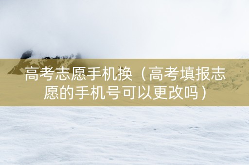 高考志愿手机换（高考填报志愿的手机号可以更改吗）