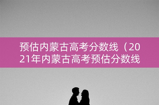预估内蒙古高考分数线（2021年内蒙古高考预估分数线）