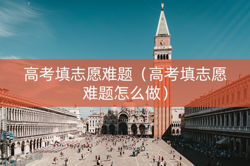 高考填志愿难题（高考填志愿难题怎么做）