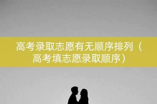 高考录取志愿有无顺序排列（高考填志愿录取顺序）