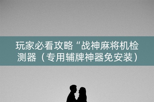 玩家必看攻略“战神麻将机检测器（专用辅牌神器免安装）