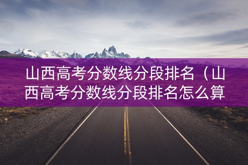 山西高考分数线分段排名（山西高考分数线分段排名怎么算）