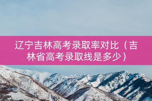 辽宁吉林高考录取率对比（吉林省高考录取线是多少）