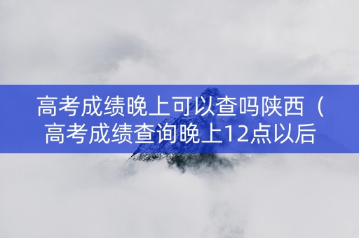 高考成绩晚上可以查吗陕西（高考成绩查询晚上12点以后可以查高考成绩吗）