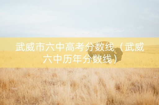 武威市六中高考分数线（武威六中历年分数线）